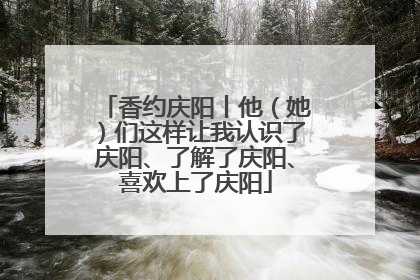 香约庆阳丨他（她）们这样让我认识了庆阳、了解了庆阳、喜欢上了庆阳