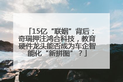 15亿“联姻”背后：奇瑞押注鸿合科技，教育硬件龙头能否成为车企智能化“新拼图”？