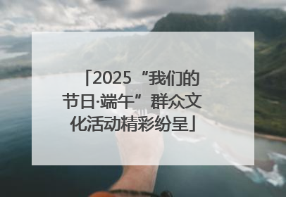 2025“我们的节日·端午”群众文化活动精彩纷呈