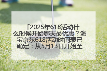 2025年618活动什么时候开始哪天最优惠？淘宝京东618活动时间表已确定：从5月13日开始至6月18日结束