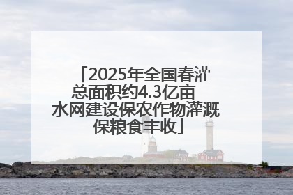 2025年全国春灌总面积约4.3亿亩 水网建设保农作物灌溉 保粮食丰收