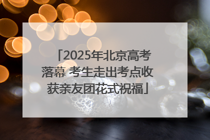 2025年北京高考落幕 考生走出考点收获亲友团花式祝福