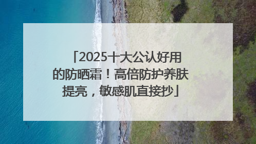 2025十大公认好用的防晒霜！高倍防护养肤提亮，敏感肌直接抄