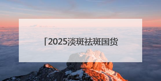 2025淡斑祛斑国货解析：国家唯一认证的祛斑产品，摆脱色斑人设