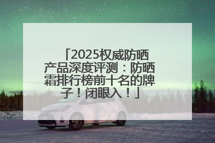 2025权威防晒产品深度评测：防晒霜排行榜前十名的牌子！闭眼入！