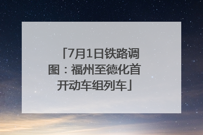 7月1日铁路调图：福州至德化首开动车组列车
