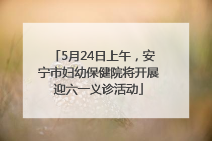 5月24日上午，安宁市妇幼保健院将开展迎六一义诊活动