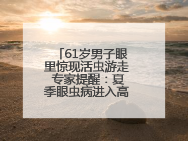 61岁男子眼里惊现活虫游走 专家提醒：夏季眼虫病进入高发期注意防护
