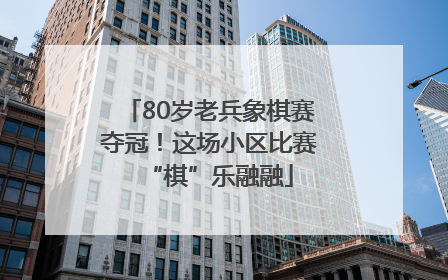 80岁老兵象棋赛夺冠！这场小区比赛“棋”乐融融